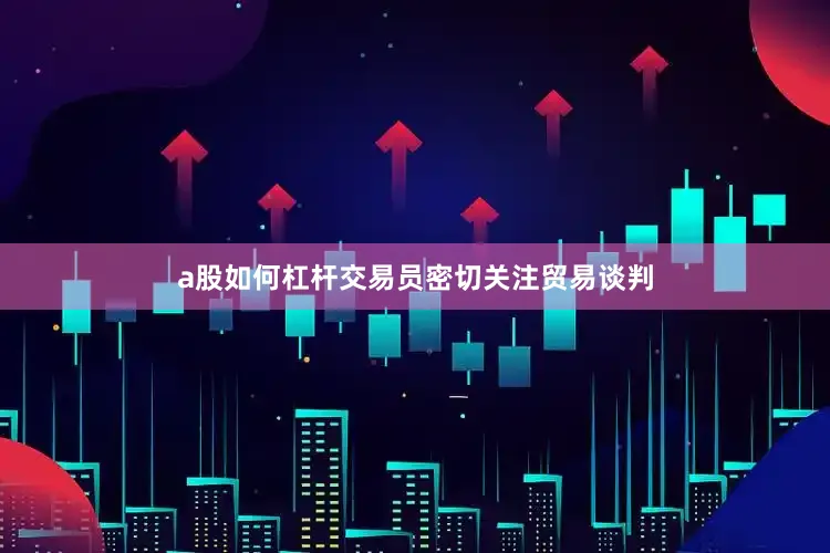 a股如何杠杆交易员密切关注贸易谈判