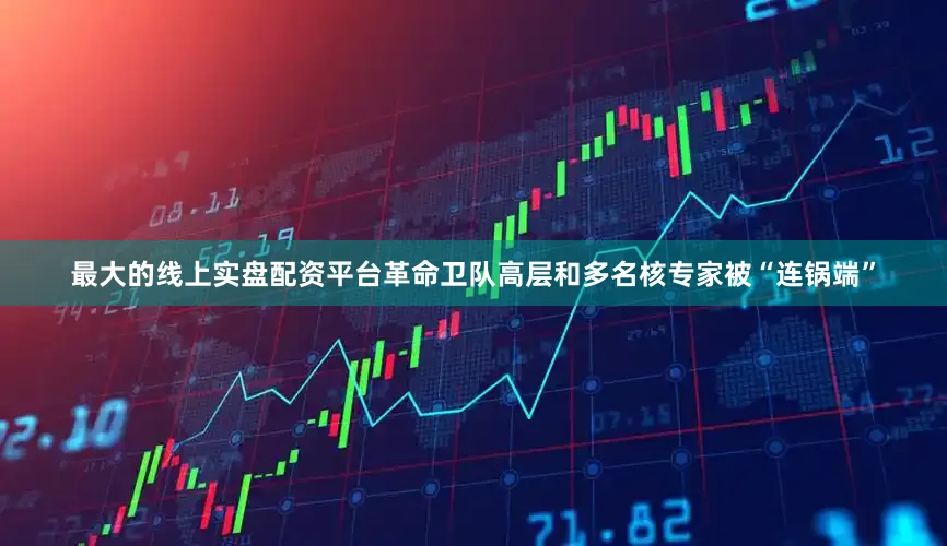 最大的线上实盘配资平台革命卫队高层和多名核专家被“连锅端”