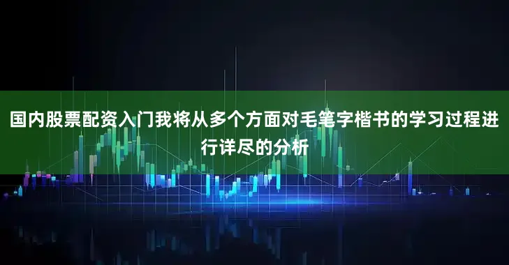 国内股票配资入门我将从多个方面对毛笔字楷书的学习过程进行详尽的分析