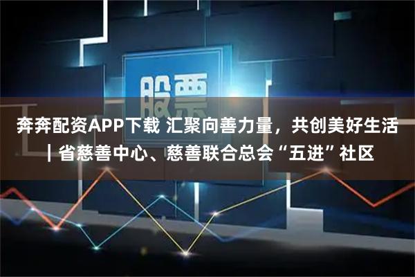 奔奔配资APP下载 汇聚向善力量，共创美好生活｜省慈善中心、慈善联合总会“五进”社区