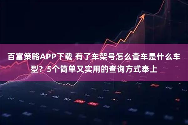 百富策略APP下载 有了车架号怎么查车是什么车型？5个简单又实用的查询方式奉上