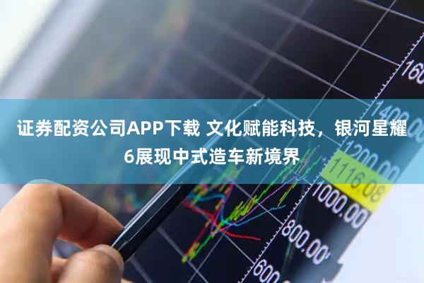 证券配资公司APP下载 文化赋能科技，银河星耀6展现中式造车新境界
