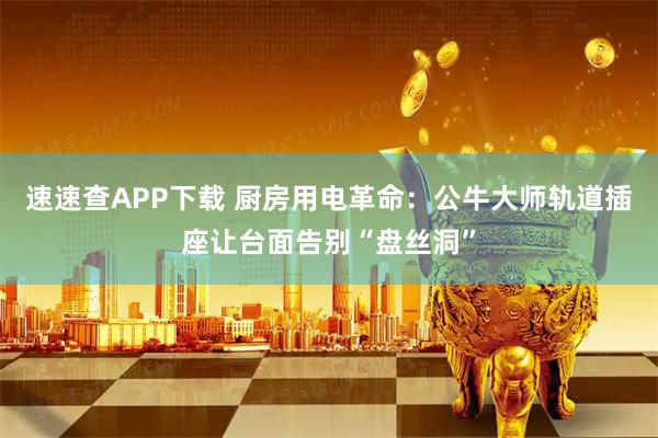 速速查APP下载 厨房用电革命：公牛大师轨道插座让台面告别“盘丝洞”