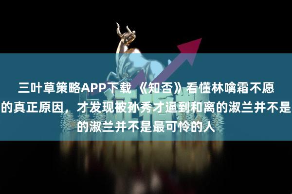 三叶草策略APP下载 《知否》看懂林噙霜不愿墨兰嫁书生的真正原因，才发现被孙秀才逼到和离的淑兰并不是最可怜的人