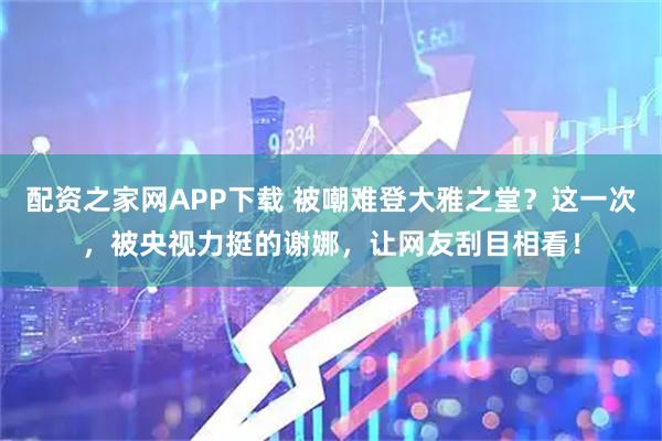 配资之家网APP下载 被嘲难登大雅之堂？这一次，被央视力挺的谢娜，让网友刮目相看！