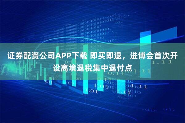 证券配资公司APP下载 即买即退，进博会首次开设离境退税集中退付点