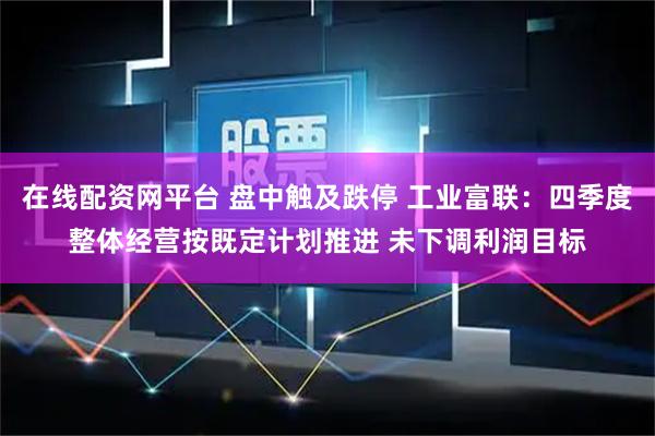 在线配资网平台 盘中触及跌停 工业富联：四季度整体经营按既定计划推进 未下调利润目标