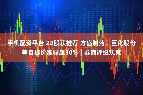 手机配资平台 23股获推荐 方盛制药、巨化股份等目标价涨幅超30%｜券商评级观察