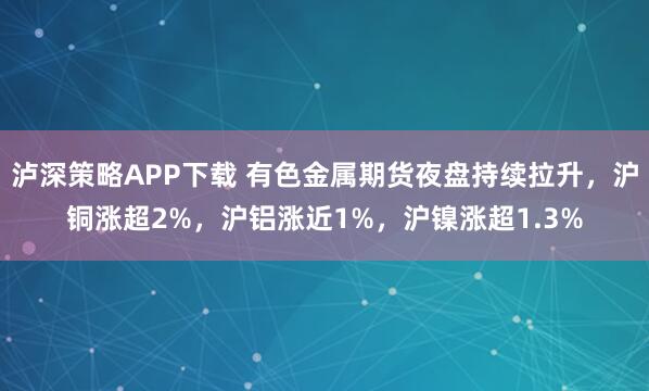 泸深策略APP下载 有色金属期货夜盘持续拉升，沪铜涨超2%，沪铝涨近1%，沪镍涨超1.3%