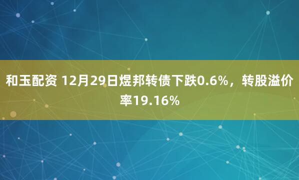 和玉配资 12月29日煜邦转债下跌0.6%，转股溢价率19.16%