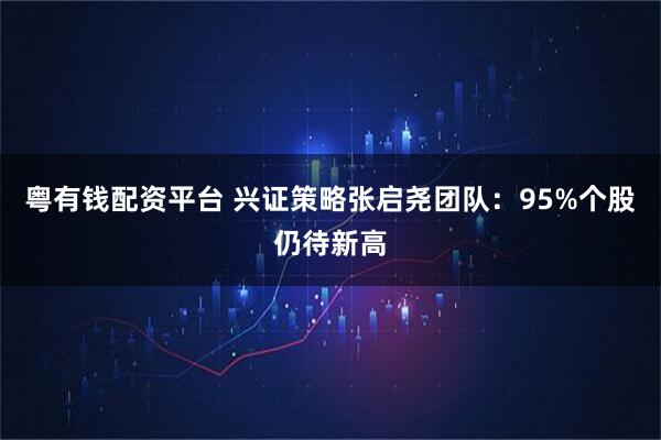 粤有钱配资平台 兴证策略张启尧团队：95%个股仍待新高