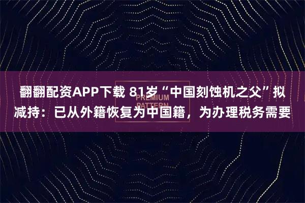 翻翻配资APP下载 81岁“中国刻蚀机之父”拟减持：已从外籍恢复为中国籍，为办理税务需要
