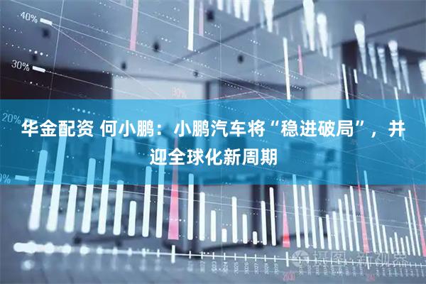 华金配资 何小鹏：小鹏汽车将“稳进破局”，并迎全球化新周期