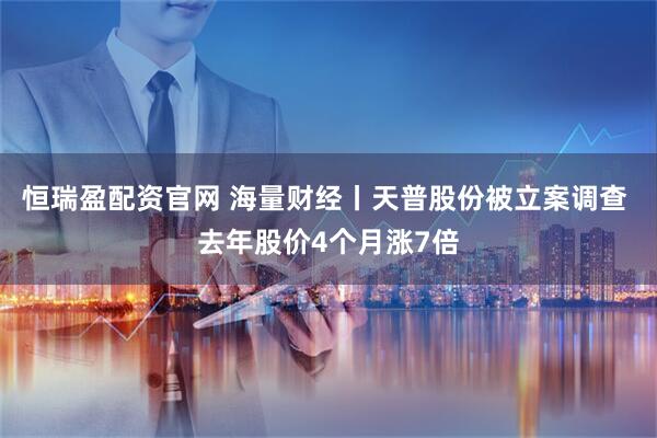 恒瑞盈配资官网 海量财经丨天普股份被立案调查 去年股价4个月涨7倍