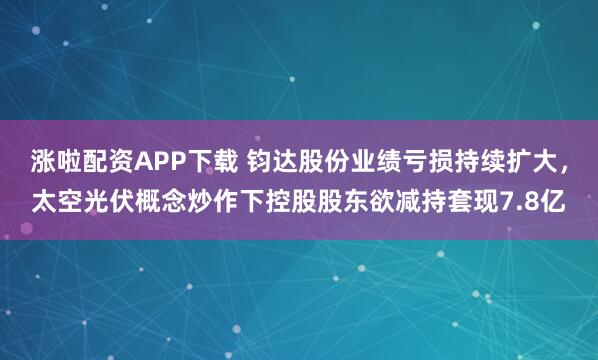 涨啦配资APP下载 钧达股份业绩亏损持续扩大，太空光伏概念炒作下控股股东欲减持套现7.8亿