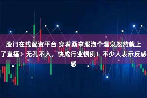 股门在线配资平台 穿着桑拿服泡个温泉忽然就上了直播！无孔不入，快成行业惯例！不少人表示反感
