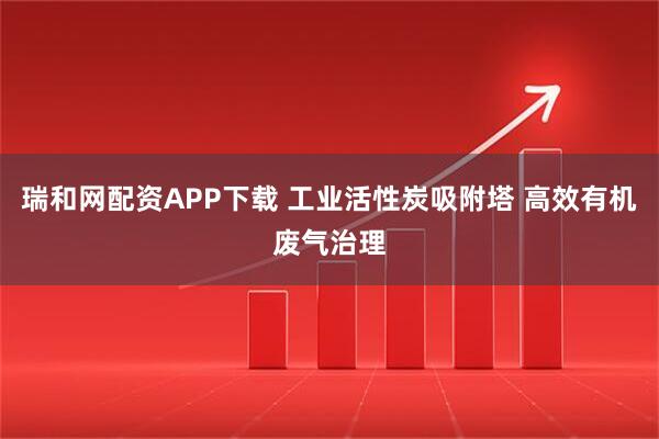 瑞和网配资APP下载 工业活性炭吸附塔 高效有机废气治理
