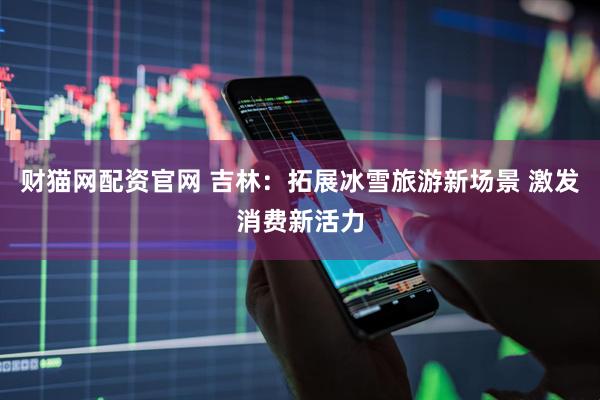 财猫网配资官网 吉林：拓展冰雪旅游新场景 激发消费新活力
