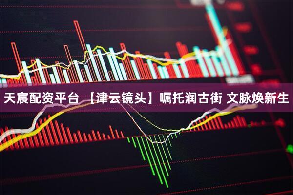 天宸配资平台 【津云镜头】嘱托润古街 文脉焕新生