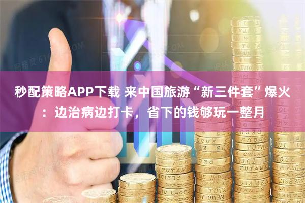 秒配策略APP下载 来中国旅游“新三件套”爆火：边治病边打卡，省下的钱够玩一整月