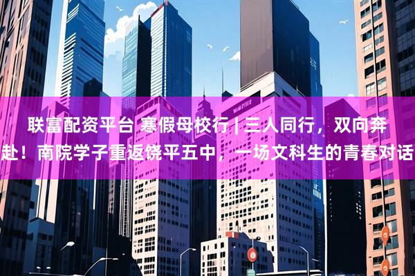 联富配资平台 寒假母校行 | 三人同行，双向奔赴！南院学子重返饶平五中，一场文科生的青春对话