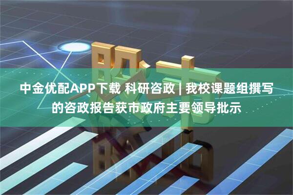 中金优配APP下载 科研咨政 | 我校课题组撰写的咨政报告获市政府主要领导批示