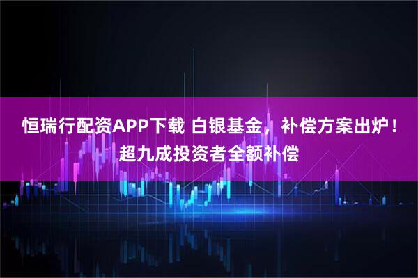 恒瑞行配资APP下载 白银基金，补偿方案出炉！超九成投资者全额补偿