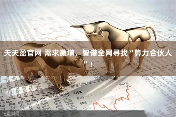 天天盈官网 需求激增，智谱全网寻找“算力合伙人”！