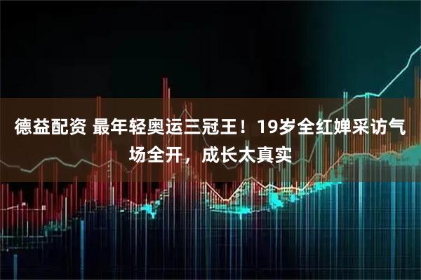 德益配资 最年轻奥运三冠王！19岁全红婵采访气场全开，成长太真实