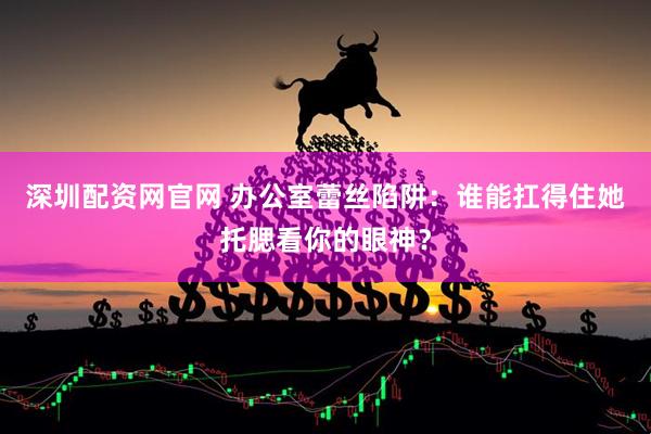 深圳配资网官网 办公室蕾丝陷阱：谁能扛得住她托腮看你的眼神？
