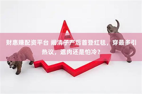 财惠赚配资平台 阚清子产后首登红毯，穿最多引热议，遮肉还是怕冷？