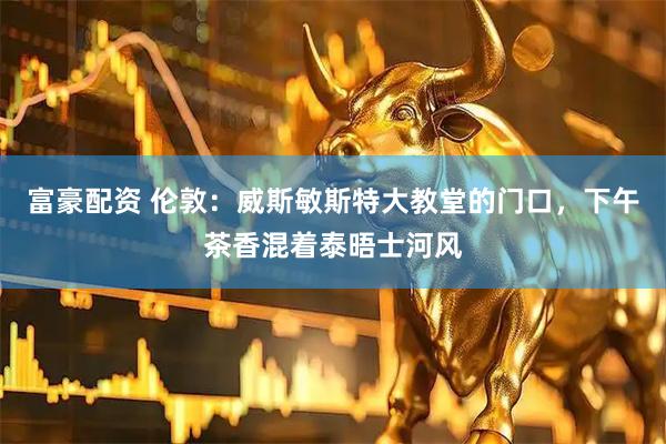 富豪配资 伦敦:威斯敏斯特大教堂的门口,下午茶香混着泰晤士河风