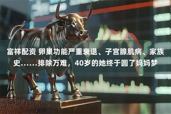 富祥配资 卵巢功能严重衰退、子宫腺肌病、家族史……排除万难,40岁的她终于圆了妈妈梦