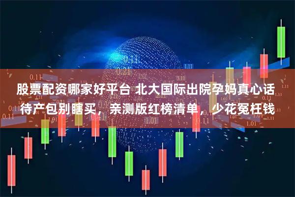 股票配资哪家好平台 北大国际出院孕妈真心话 待产包别瞎买,亲测版红榜清单,少花冤枉钱